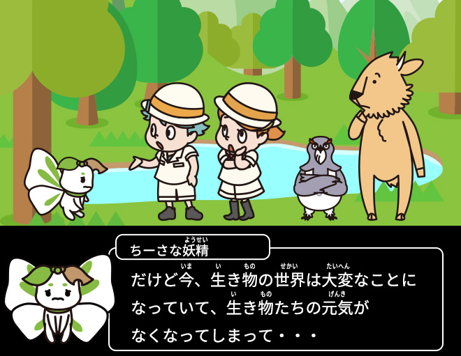 ちーさな妖精：だけど今、生き物の世界は大変なことになっていて、生き物たちの元気がなくなってしまって・・・