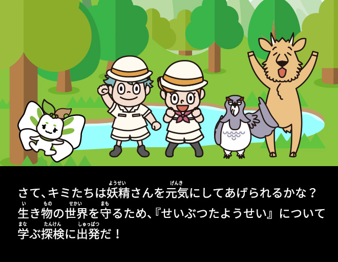 さて、キミたちは妖精さんを元気にしてあげられるかな？生き物の世界を守るため、『せいぶつたようせい』について学ぶ探検に出発だ！